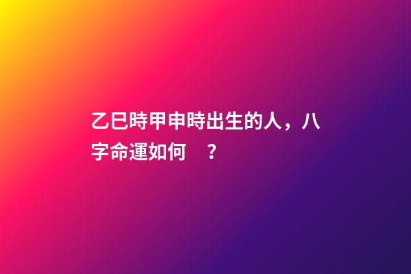 乙巳時甲申時出生的人，八字命運如何？